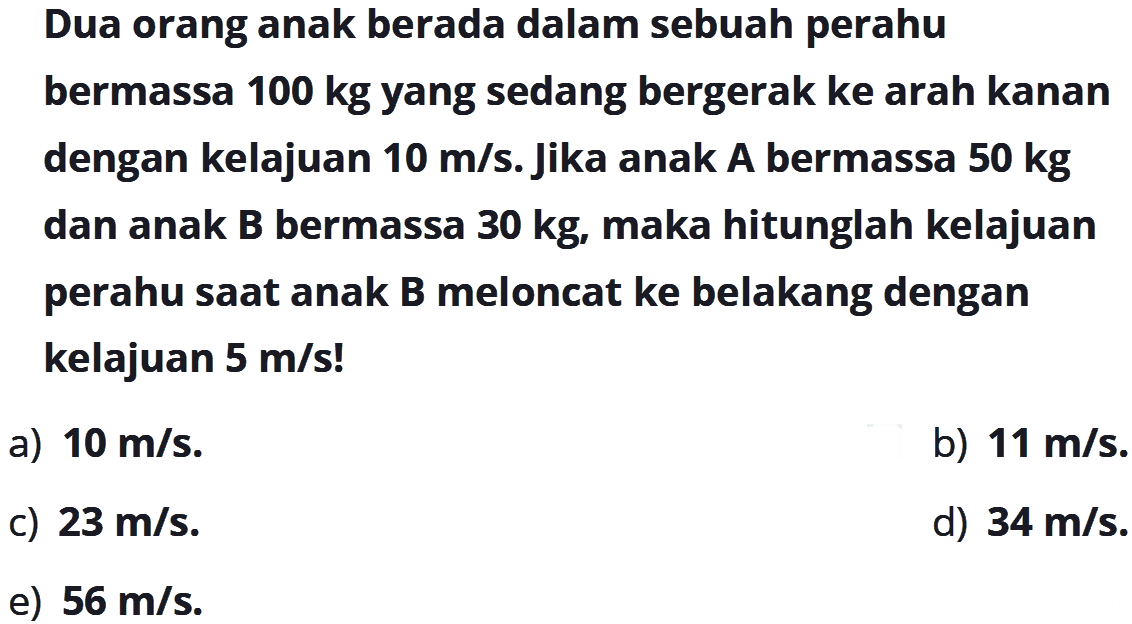 Dua orang anak berada dalam sebuah perahu bermassa 100 kg yang sedang bergerak ke arah kanan dengan kelajuan 10 m/s. Jika anak A bermassa 50 kg dan anak B bermassa 30 kg, maka hitunglah kelajuan perahu saat anak B meloncat ke belakang dengan kelajuan 5 m/s!