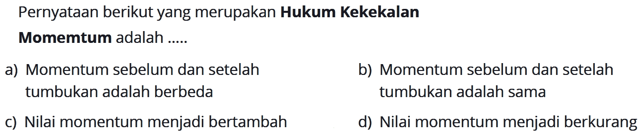 Pernyataan berikut yang merupakan Hukum KekekalanMomemtum adalah .....a) Momentum sebelum dan setelahb) Momentum sebelum dan setelahtumbukan adalah berbedatumbukan adalah samac) Nilai momentum menjadi bertambahd) Nilai momentum menjadi berkurang