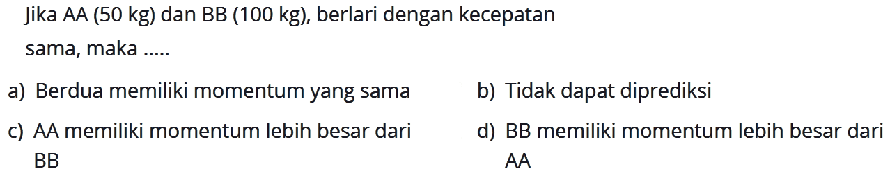 Jika AA (50 kg) dan BB (100 kg), berlari dengan kecepatan sama, maka .....
a) Berdua memiliki momentum yang sama b) Tidak dapat diprediksi
c) AA memiliki momentum lebih besar dari BB d) BB memiliki momentum lebih besar dari AA