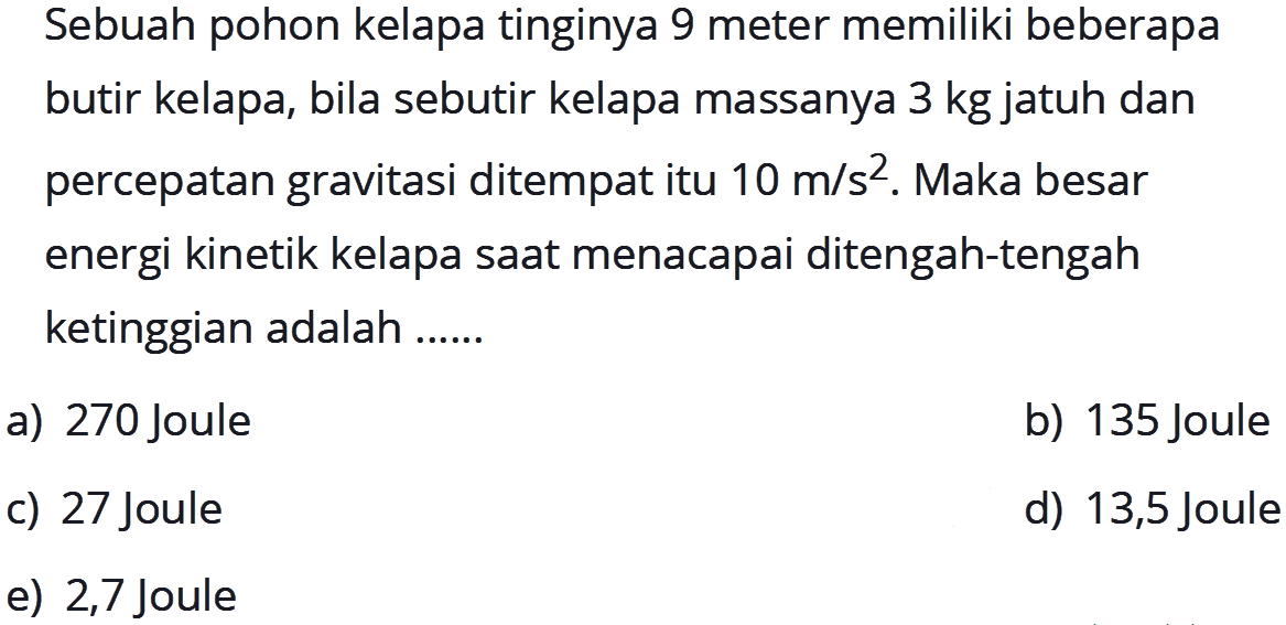 Sebuah pohon kelapa tinginya 9 meter memiliki beberapa butir kelapa, bila sebutir kelapa massanya 3 kg jatuh dan percepatan gravitasi ditempat itu 10 m/s^2. Maka besar energi kinetik kelapa saat menacapai ditengah-tengah ketinggian adalah ...... 