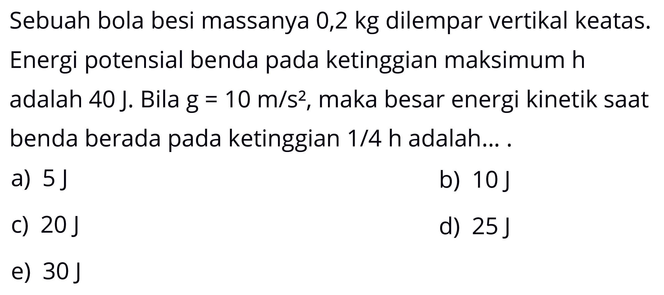 Sebuah bola besi massanya 0,2 kg dilempar vertikal keatas. Energi potensial benda pada ketinggian maksimum h adalah 40 J. Bila g=10 m/s^2, maka besar energi kinetik saat benda berada pada ketinggian 1/4 h adalah....
