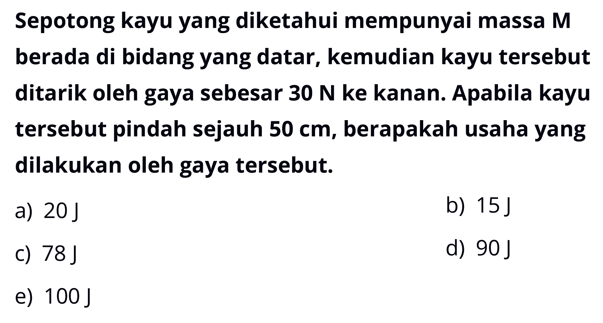 Sepotong kayu yang diketahui mempunyai massa M berada di bidang yang datar, kemudian kayu tersebut ditarik oleh gaya sebesar  30 N  ke kanan. Apabila kayu tersebut pindah sejauh  50 cm , berapakah usaha yang dilakukan oleh gaya tersebut.