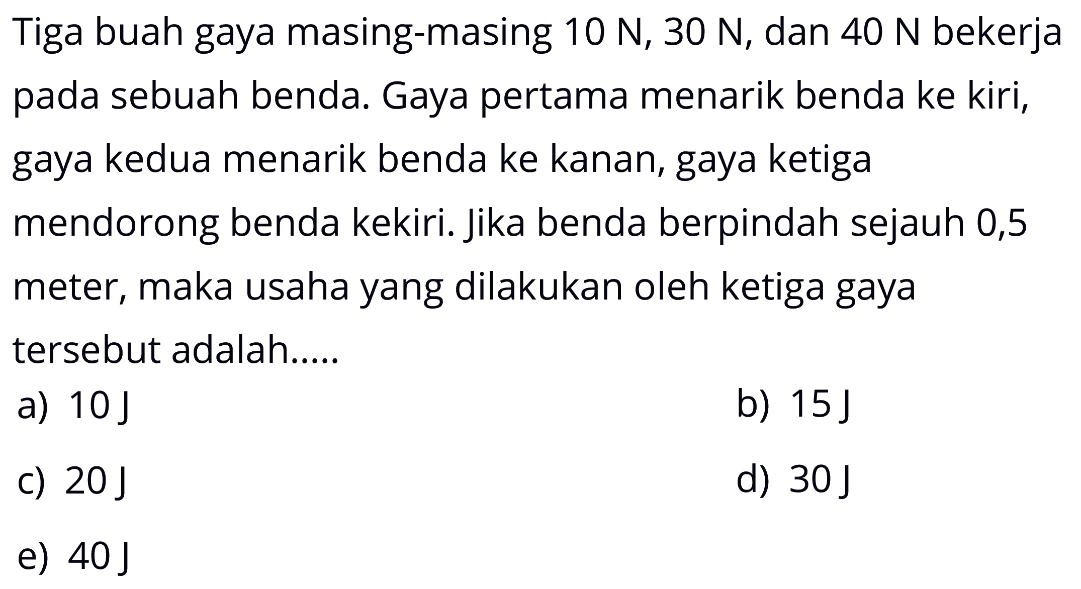 Tiga buah gaya masing-masing 10 N, 30 N, dan 40 N bekerja pada sebuah benda. Gaya pertama menarik benda ke kiri, gaya kedua menarik benda ke kanan, gaya ketiga mendorong benda kekiri. jika benda berpindah sejauh 0,5 meter, maka usaha yang dilakukan oleh ketiga gaya tersebut adalah.....