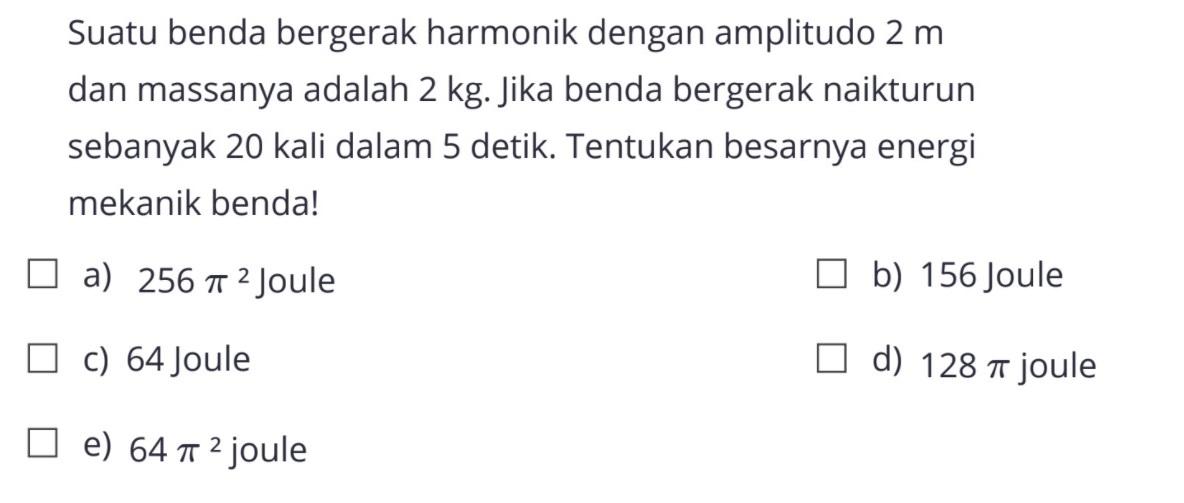 Suatu benda bergerak harmonik dengan amplitudo 2 m dan massanya adalah 2 kg. Jika benda bergerak naikturun sebanyak 20 kali dalam 5 detik. Tentukan besarnya energi mekanik benda!