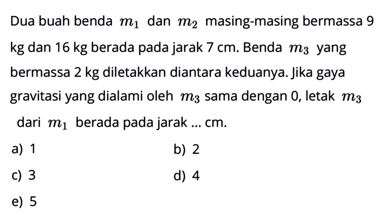 Dua buah benda m1 dan m2 masing-masing bermassa 9 kg dan 16 kg berada pada jarak 7 cm. Benda m3 yang bermassa 2 kg diletakkan diantara keduanya. jika gaya gravitasi yang dialami oleh m3 sama dengan 0 , letak m3 dari m1 berada pada jarak ... cm. 