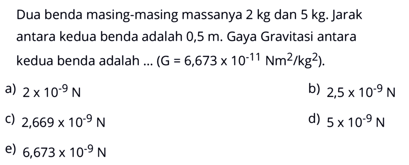 Dua benda masing-masing massanya  2 kg  dan  5 kg . Jarak antara kedua benda adalah  0,5 m . Gaya Gravitasi antara kedua benda adalah ...  (G=6,673 x 10^-11 Nm^2/kg^2) .