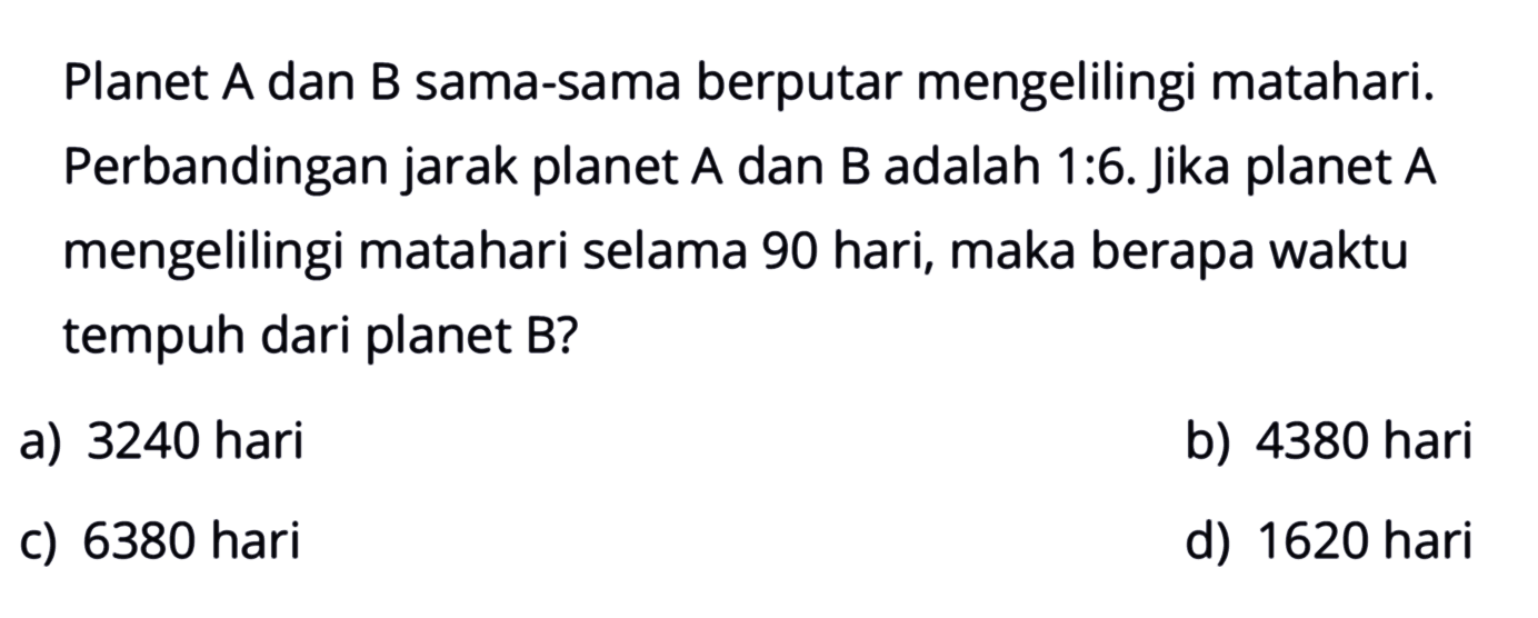 Planet A dan B sama-sama berputar mengelilingi matahari. Perbandingan jarak planet A dan B adalah 1:6. jika planet A mengelilingi matahari selama 90 hari, maka berapa waktu tempuh dari planet B?