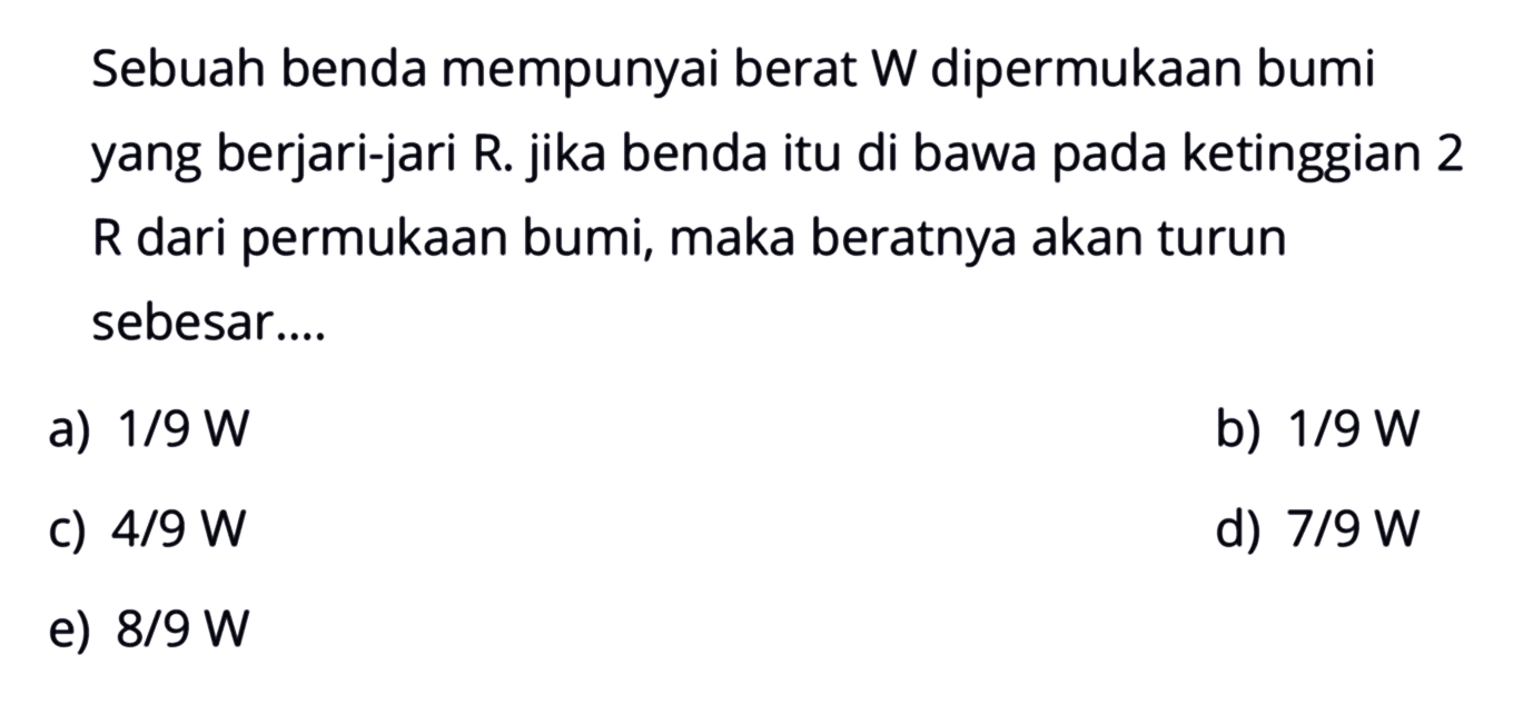 Sebuah benda mempunyai berat W dipermukaan bumi yang berjari-jari R. jika benda itu di bawa pada ketinggian 2 R dari permukaan bumi, maka beratnya akan turun sebesar....