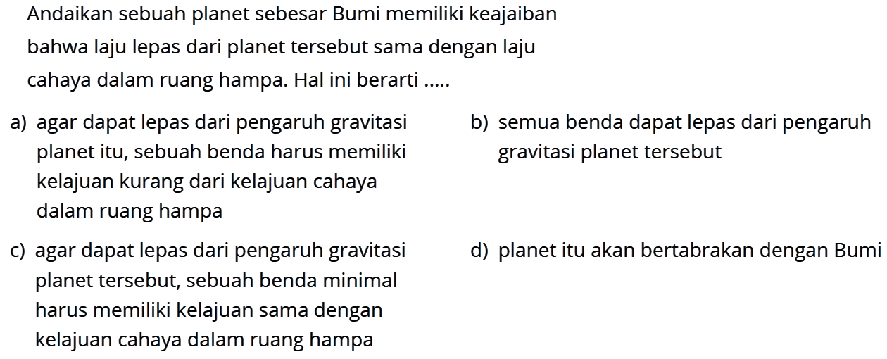 Andaikan sebuah planet sebesar Bumi memiliki keajaiban bahwa laju lepas dari planet tersebut sama dengan laju cahaya dalam ruang hampa. Hal ini berarti ....a) agar dapat lepas dari pengaruh gravitasi planet itu, sebuah benda harus memiliki kelajuan kurang dari kelajuan cahaya dalam ruang hampa 
b) semua benda dapat lepas dari pengaruh gravitasi planet tersebut 
c) agar dapat lepas dari pengaruh gravitasi planet tersebut, sebuah benda minimal harus memilki kelajuan sama dengan kelajuan cahaya dalam ruang hampa 
d) planet itu akan bertabrakan dengan Bumi