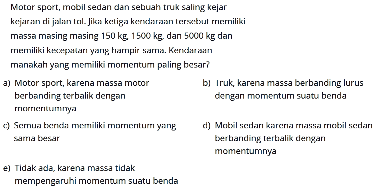 Motor sport, mobil sedan dan sebuah truk saling kejar
kejaran di jalan tol. Jika ketiga kendarAn tersebut memiliki massa masing masing  150 kg, 1500 kg , dan  5000 kg  dan memiliki kecepatan yang hampir sama. KendarAn manakah yang memiliki momentum paling besar?
a) Motor sport, karena massa motor
b) Truk, karena massa berbanding lurus berbanding terbalik dengan dengan momentum suatu benda momentumnya
c) Semua benda memiliki momentum yang
d) Mobil sedan karena massa mobil sedan sama besar berbanding terbalik dengan momentumnya
e) Tidak ada, karena massa tidak mempengaruhi momentum suatu benda