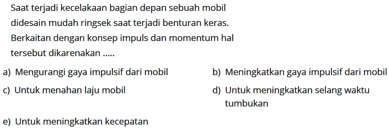 Saat terjadi kecelakaan bagian depan sebuah mobil didesain mudah ringsek saat terjadi benturan keras.
Berkaitan dengan konsep impuls dan momentum hal tersebut dikarenakan .....
a) Mengurangi gaya impulsif dari mobil
b) Meningkatkan gaya impulsif dari mobil
c) Untuk menahan laju mobil
d) Untuk meningkatkan selang waktu tumbukan
e) Untuk meningkatkan kecepatan