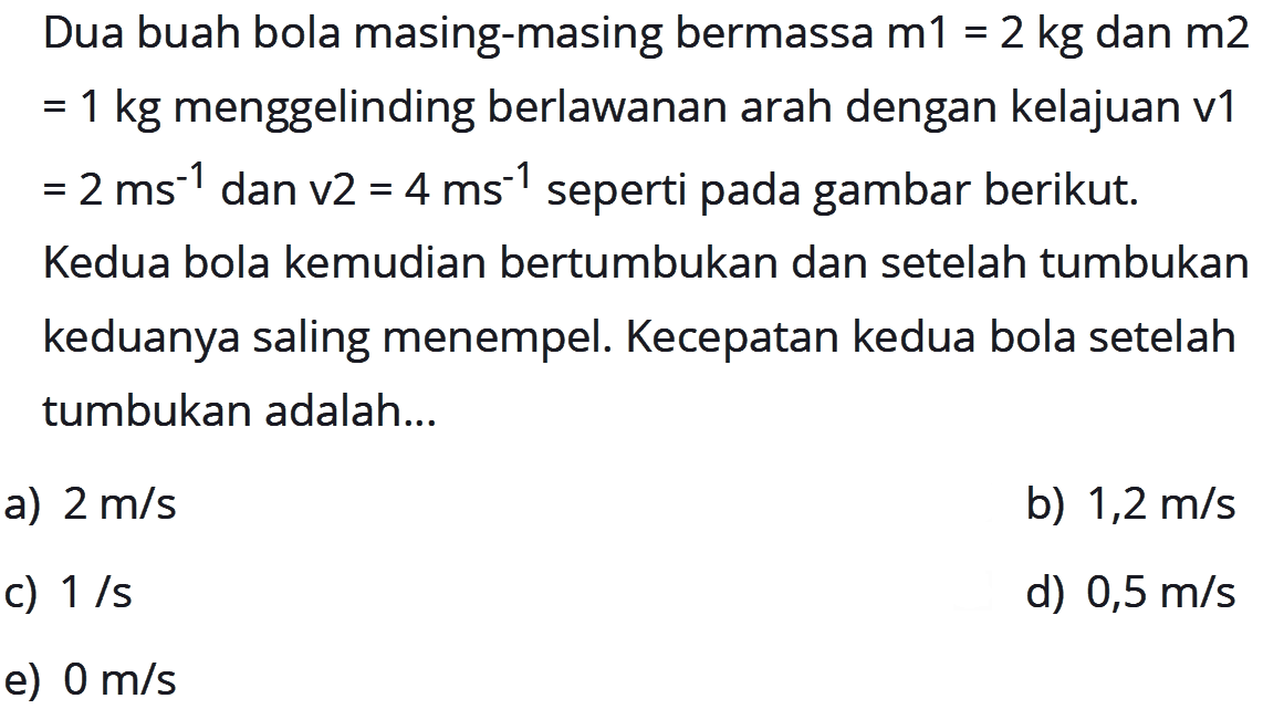 Dua buah bola masing-masing bermassa  m 1=2 kg  dan  m 2   =1 kg  menggelinding berlawanan arah dengan kelajuan v1  =2 ms^-1  dan v2  =4 ms^-1  seperti pada gambar berikut.
Kedua bola kemudian bertumbukan dan setelah tumbukan keduanya saling menempel. Kecepatan kedua bola setelah tumbukan adalah...
a)  2 m / s 
b)  1,2 m / s 
c)  1 / s 
d)  0,5 m / s 
e)  0 m / s 