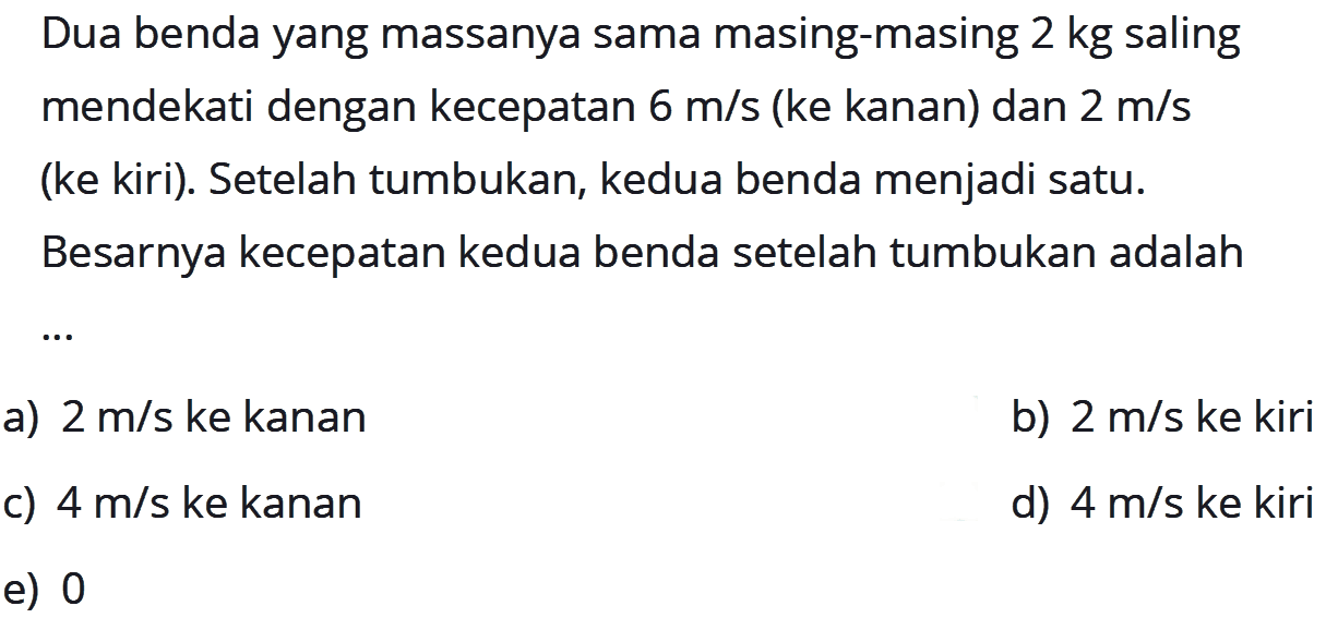 Dua benda yang massanya sama masing-masing  2 kg  saling mendekati dengan kecepatan  6 m/s  (ke kanan) dan  2 m/s  (ke kiri). Setelah tumbukan, kedua benda menjadi satu. Besarnya kecepatan kedua benda setelah tumbukan adalah...