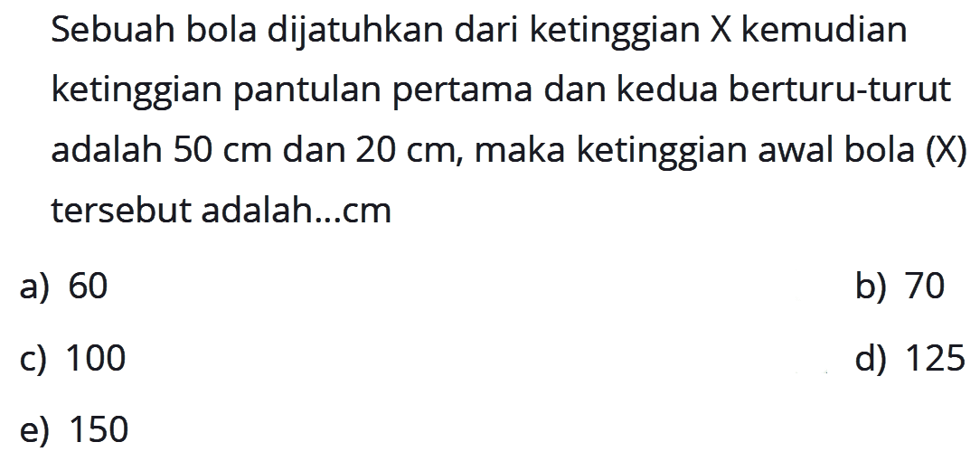 Sebuah bola dijatuhkan dari ketinggian  X  kemudian ketinggian pantulan pertama dan kedua berturu-turut adalah  50 cm  dan  20 cm , maka ketinggian awal bola (X) tersebut adalah ... cm
