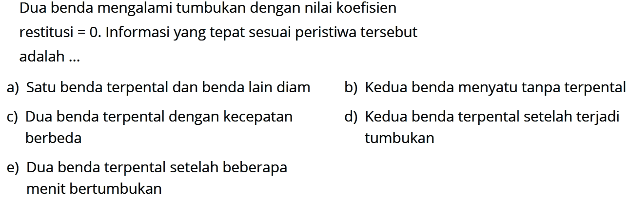 Dua benda mengalami tumbukan dengan nilai koefisien restitusi  =0 .  Informasi yang tepat sesuai peristiwa tersebut adalah ... a) Satu benda terpental dan benda lain diam b) Kedua benda menyatu tanpa terpental c) Dua benda terpental dengan kecepatan d) Kedua benda terpental setelah terjadi berbeda tumbukan e) Dua benda terpental setelah beberapa menit bertumbukan