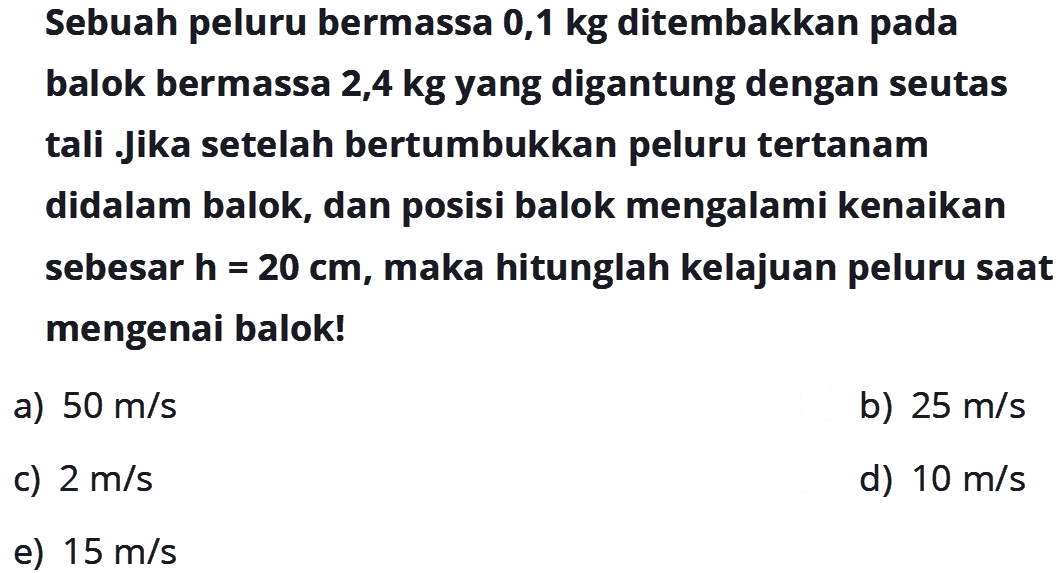 Sebuah peluru bermassa 0,1kg ditembakkan pada balok bermassa 2,4kg yang digantung dengan seutas tali .Jika setelah bertumbukkan peluru tertanam didalam balok, dan posisi balok mengalami kenaikan sebesar h=20cm, maka hitunglah kelajuan peluru saat mengenai balok!