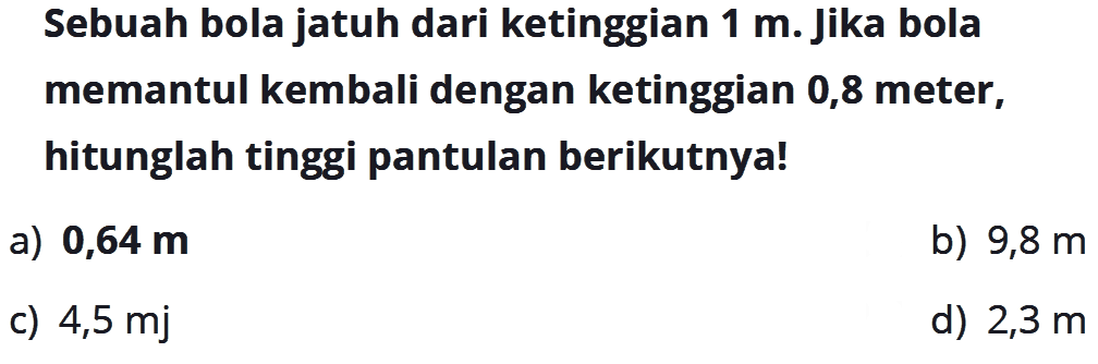 Sebuah bola jatuh dari ketinggian 1 m. Jika bola memantul kembali dengan ketinggian 0,8 meter, hitunglah tinggi pantulan berikutnya!a)  0,64 m b)  9,8 m c)  4,5 md)  2,3 m 