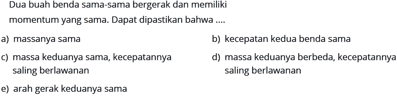 Dua buah benda sama-sama bergerak dan memilikimomentum yang sama. Dapat dipastikan bahwa ....a) massanya samab) kecepatan kedua benda samac) massa keduanya sama, kecepatannyad) massa keduanya berbeda, kecepatannyasaling berlawanan saling berlawanane) arah gerak keduanya sama