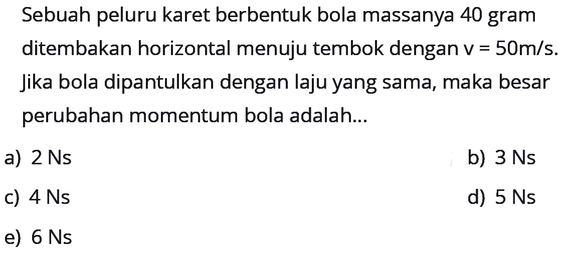 Sebuah peluru karet berbentuk bola massanya 40 gram ditembakan horizontal menuju tembok dengan v=50 m/s. jika bola dipantulkan dengan laju yang sama, maka besar perubahan momentum bola adalah...