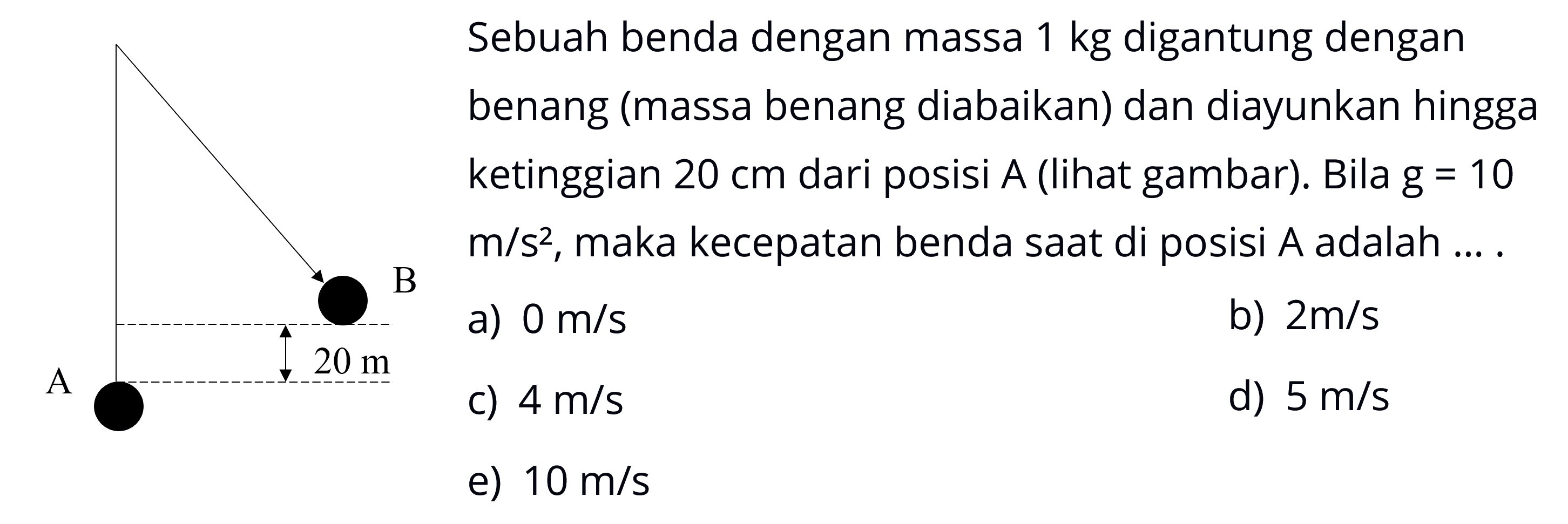 Sebuah benda dengan massa 1 kg digantung dengan benang (massa benang diabaikan) dan diayunkan hingga ketinggian  20 cm dari posisi A (lihat gambar). Bila g=10 m/s^2, maka kecepatan benda saat di posisi A adalah....