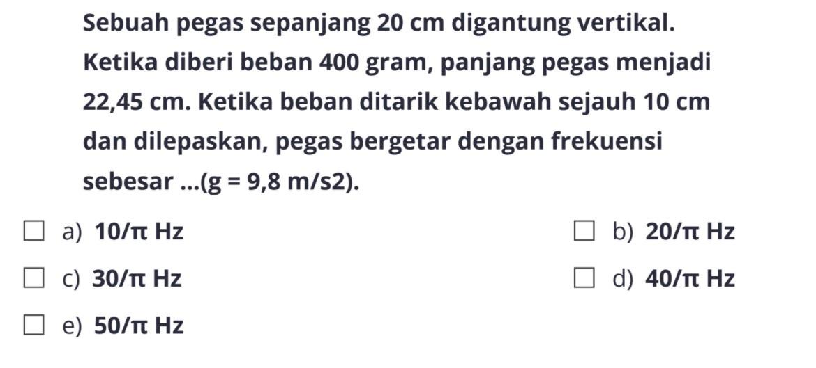 Sebuah pegas sepanjang 20 cm digantung vertikal. Ketika diberi beban 400 gram, panjang pegas menjadi 22,45 cm. Ketika beban ditarik kebawah sejauh 10 cm dan dilepaskan, pegas bergetar dengan frekuensi sebesar ... (g = 9,8 m/s^2).