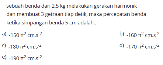 sebuah benda dari  2,5 kg  melakukan gerakan harmonik dan membuat 3 getraan tiap detik, maka percepatan benda ketika simpangan benda  5 cm  adalah...a)  -150 pi^2 cm . s^-2 b)  -160 pi^2 cm . s^-2 C)  -180 pi^2 cm . s^-2 d)  -170 pi^2 cm . s^-2 e)  -190 pi^2 cm . s^-2 