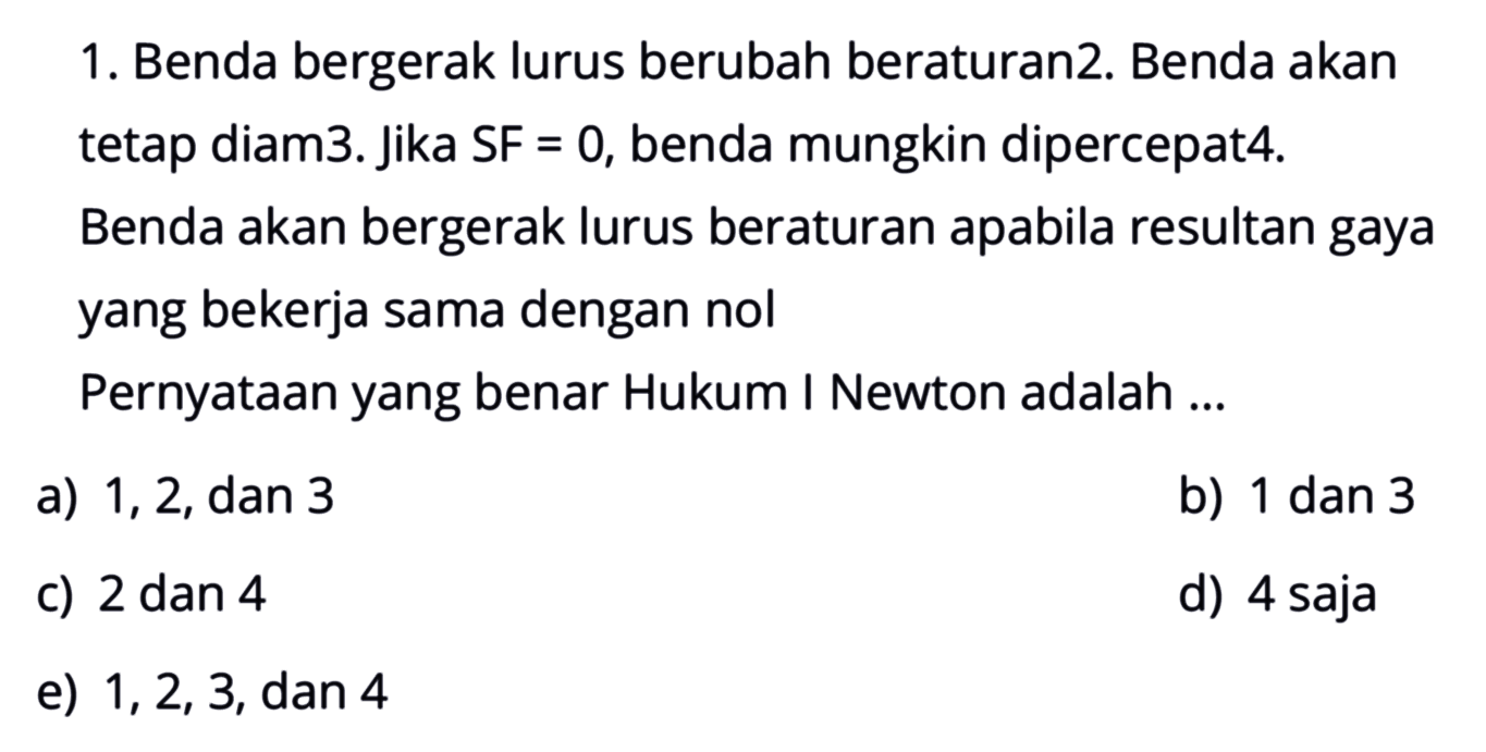 1. Benda bergerak lurus berubah beraturan2. Benda akan tetap diam3. Jika SF=0, benda mungkin dipercepat4. Benda akan bergerak lurus beraturan apabila resultan gaya yang bekerja sama dengan nol Pernyataan yang benar Hukum I Newton adalah ... 