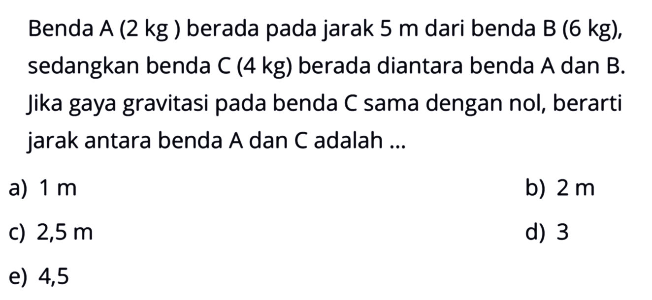 Benda A (2 kg) berada pada jarak 5 m dari benda B (6 kg), sedangkan benda C (4 kg) berada diantara benda A dan B. Jika gaya gravitasi pada benda C sama dengan nol, berarti jarak antara benda A dan C adalah ... 