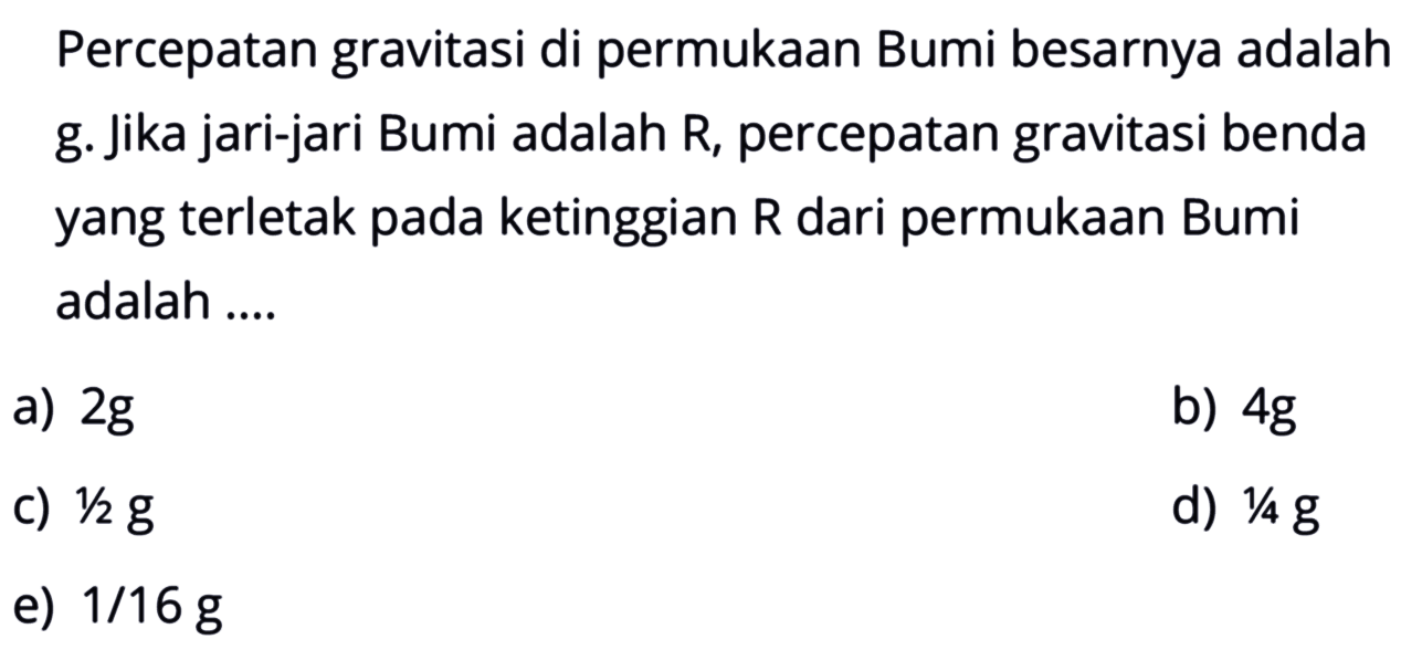 Percepatan gravitasi di permukaan Bumi besarnya adalah g. Jika jari-jari Bumi adalah R, percepatan gravitasi benda yang terletak pada ketinggian R dari permukaan Bumi adalah .... 