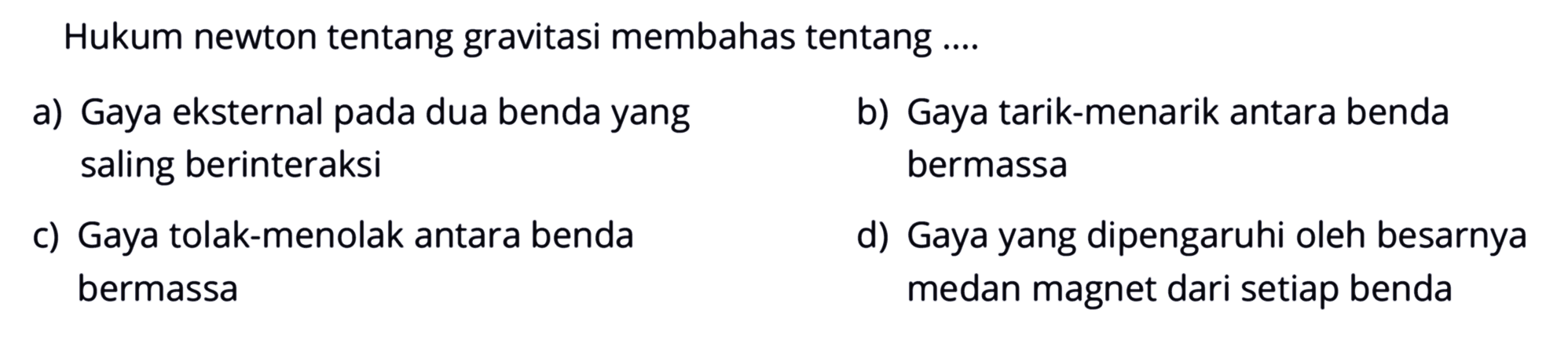 Hukum newton tentang gravitasi membahas tentang .... a) Gaya eksternal pada dua benda yang saling berinteraksi b) Gaya tarik-menarik antara benda bermassa c) Gaya tolak-menolak antara benda bermassa d) Gaya yang dipengaruhi oleh besarnya medan magnet dari setiap beda 