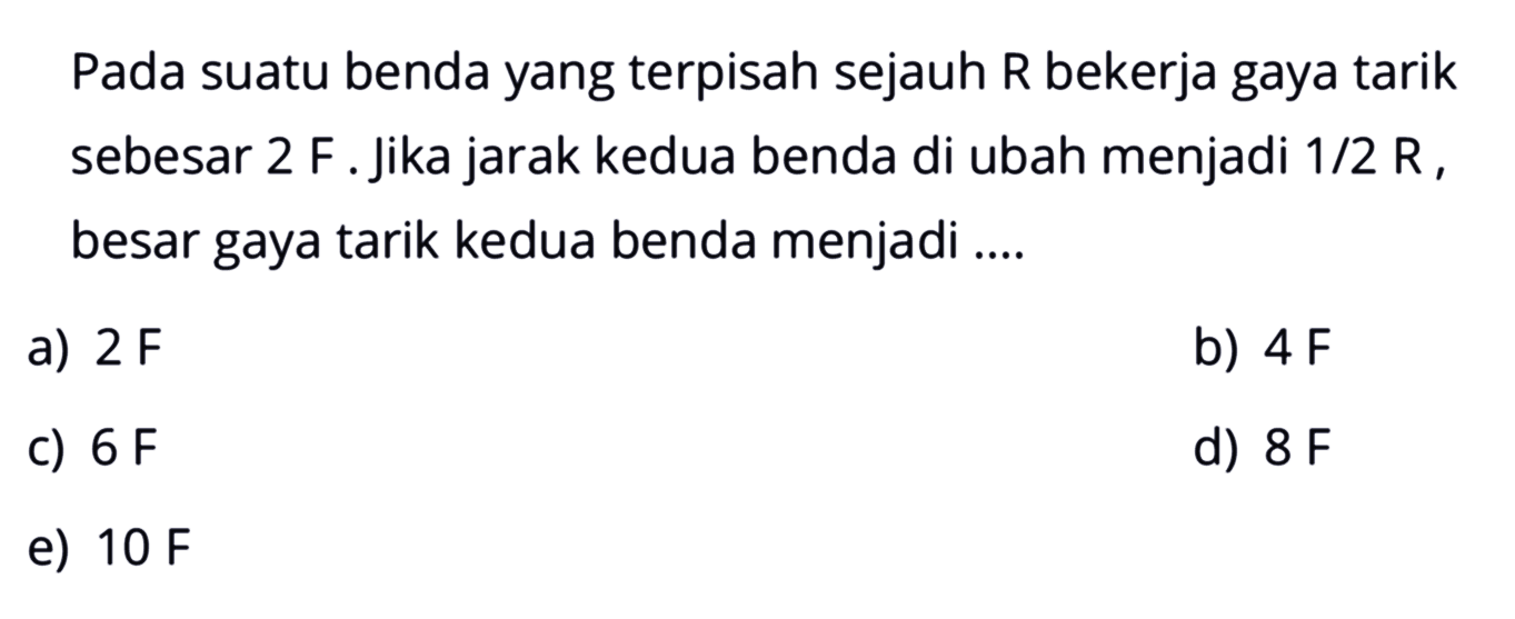 Pada suatu benda yang terpisah sejauh R bekerja gaya tarik sebesar 2F. Jika jarak kedua benda di ubah menjadi 1/2 R, besar gaya tarik kedua benda menjadi .... 