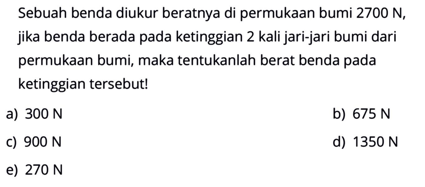 Sebuah benda diukur beratnya di permukaan bumi  2700 N, jika benda berada pada ketinggian 2 kali jari-jari bumi dari permukaan bumi, maka tentukanlah berat benda pada ketinggian tersebut!