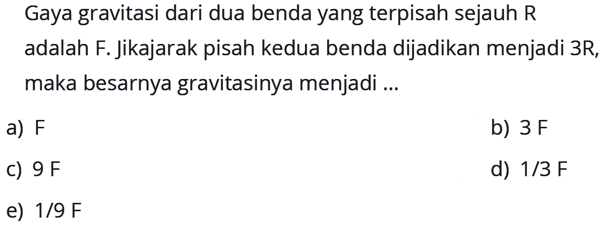 Gaya gravitasi dari dua benda yang terpisah sejauh  R  adalah F. Jikajarak pisah kedua benda dijadikan menjadi 3R, maka besarnya gravitasinya menjadi ...
a)  F 
b)  3 F 
C)  9 ~F 
d)  1 / 3 ~F 
e)  1 / 9 ~F 