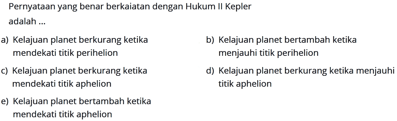 PernyatAn yang benar berkaiatan dengan Hukum II Kepler adalah ...
a) Kelajuan planet berkurang ketika
b) Kelajuan planet bertambah ketika mendekati titik perihelion menjauhi titik perihelion
c) Kelajuan planet berkurang ketika
d) Kelajuan planet berkurang ketika menjauhi mendekati titik aphelion titik aphelion
e) Kelajuan planet bertambah ketika mendekati titik aphelion