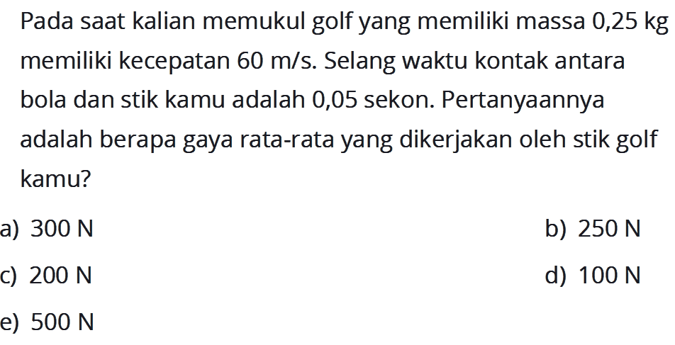 Pada saat kalian memukul golf yang memiliki massa 0,25 kg memiliki kecepatan 60 m/s. Selang waktu kontak antara bola dan stik kamu adalah 0,05 sekon. Pertanyaannya adalah berapa gaya rata-rata yang dikerjakan oleh stik golf kamu?