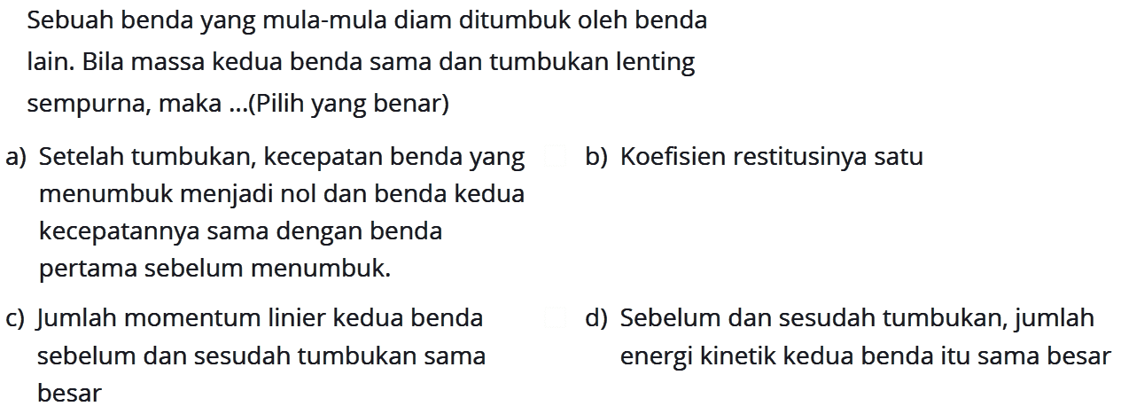 Sebuah benda yang mula-mula diam ditumbuk oleh bendalain. Bila massa kedua benda sama dan tumbukan lentingsempurna, maka ...(Pilih yang benar)a) Setelah tumbukan, kecepatan benda yang menumbuk menjadi nol dan benda kedua kecepatannya sama dengan benda pertama sebelum menumbuk. b) Koefisien restitusinya satu c) Jumlah momentum linier kedua benda sebelum dan sesudah tumbukan sama besar d) sebelum dan sesudah tumbukan, jumlah energi kinetik kedua benda itu sama besar 