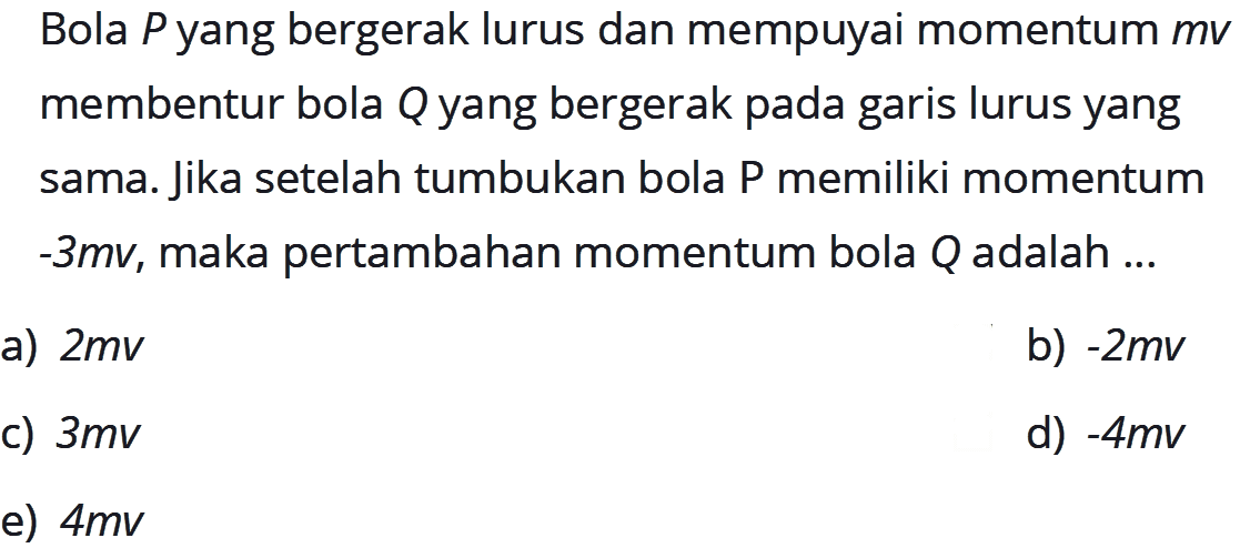 Bola P yang bergerak lurus dan mempuyai momentum m v membentur bola Q yang bergerak pada garis lurus yang sama. Jika setelah tumbukan bola P memiliki momentum -3mv, maka pertambahan momentum bola Q adalah ...
