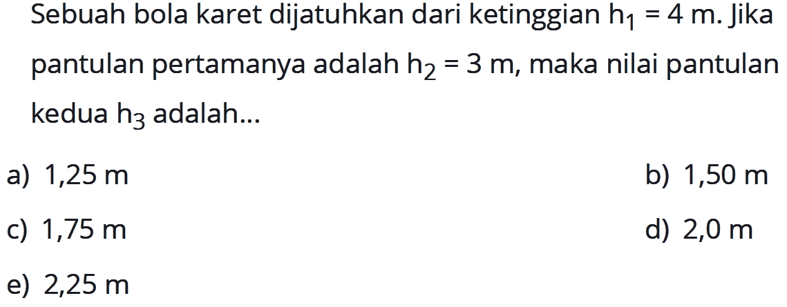 Sebuah bola karet dijatuhkan dari ketinggian  h1=4 m . Jika pantulan pertamanya adalah  h2=3 m , maka nilai pantulan kedua  h3  adalah...