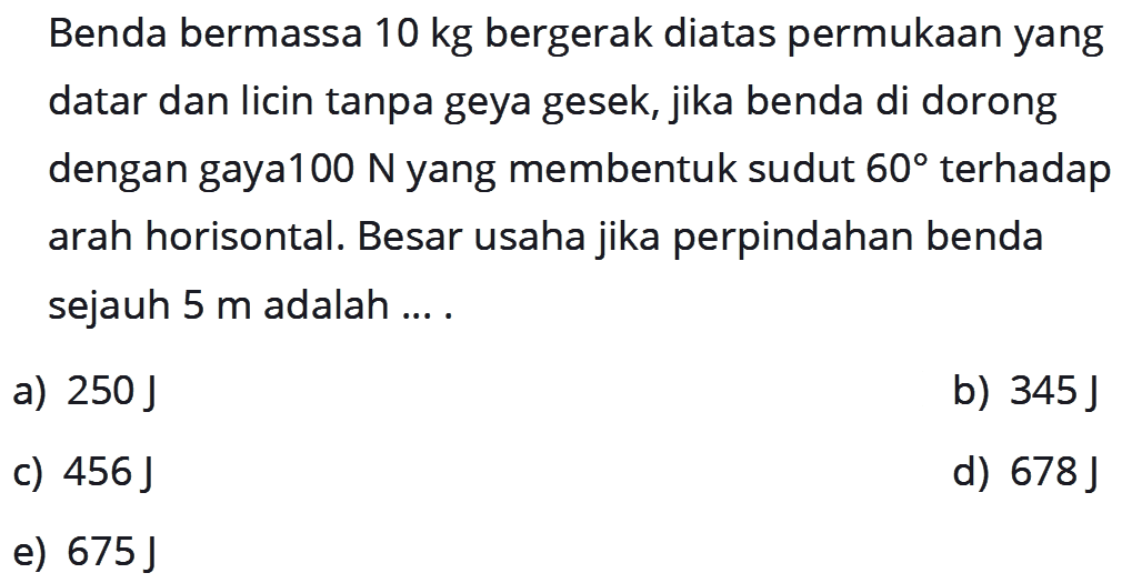 Benda bermassa  10 kg  bergerak diatas permukaan yang datar dan licin tanpa geya gesek, jika benda di dorong dengan gaya100 N yang membentuk sudut  60  terhadap arah horisontal. Besar usaha jika perpindahan benda sejauh  5 m  adalah ....