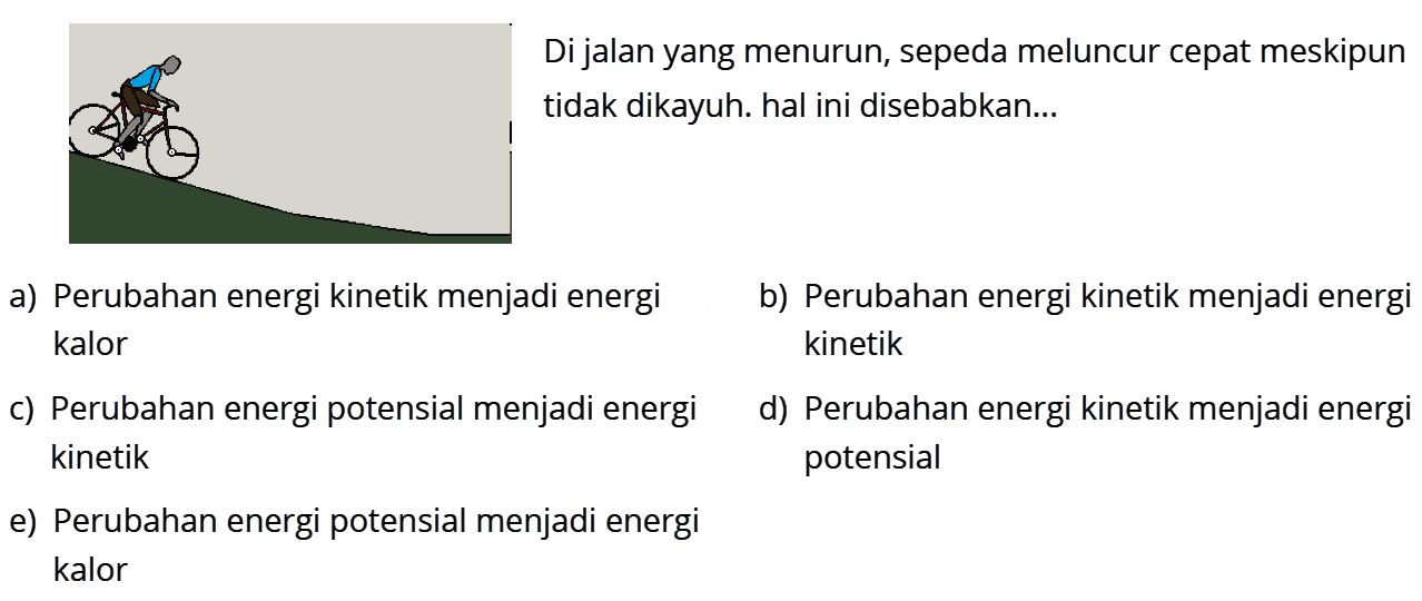 Di jalan yang menurun, sepeda meluncur cepat meskipun tidak dikayuh. hal ini disebabkan...a) Perubahan energi kinetik menjadi energib) Perubahan energi kinetik menjadi energi kalor kinetikc) Perubahan energi potensial menjadi energid) Perubahan energi kinetik menjadi energi kinetik potensiale) Perubahan energi potensial menjadi energi kalor
