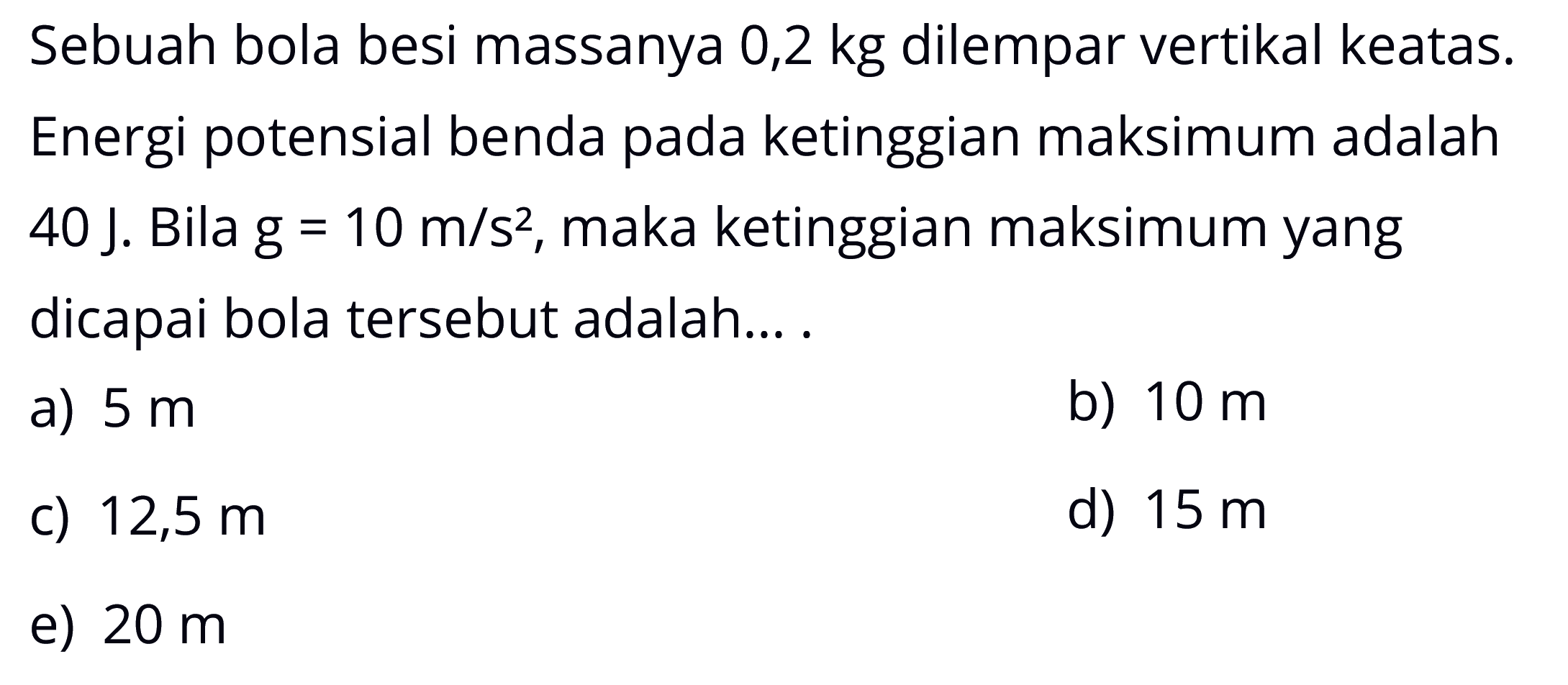 Sebuah bola besi massanya 0,2 kg dilempar vertikal keatas. Energi potensial benda pada ketinggian maksimum adalah 40 J. Bila g=10 m/s^2, maka ketinggian maksimum yang dicapai bola tersebut adalah ....