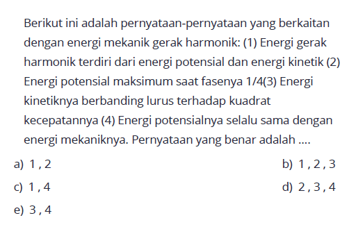 Berikut ini adalah pernyataan-pernyataan yang berkaitan dengan energi mekanik gerak harmonik: (1) Energi gerak harmonik terdiri dari energi potensial dan energi kinetik (2) Energi potensial maksimum saat fasenya 1/4 (3) Energi kinetiknya berbanding lurus terhadap kuadrat kecepatannya (4) Energi potensialnya selalu sama dengan energi mekaniknya. Pernyataan yang benar adalah ....
a) 1, 2
b) 1, 2, 3 
c) 1, 4
d) 2, 3, 4 
e) 3, 4