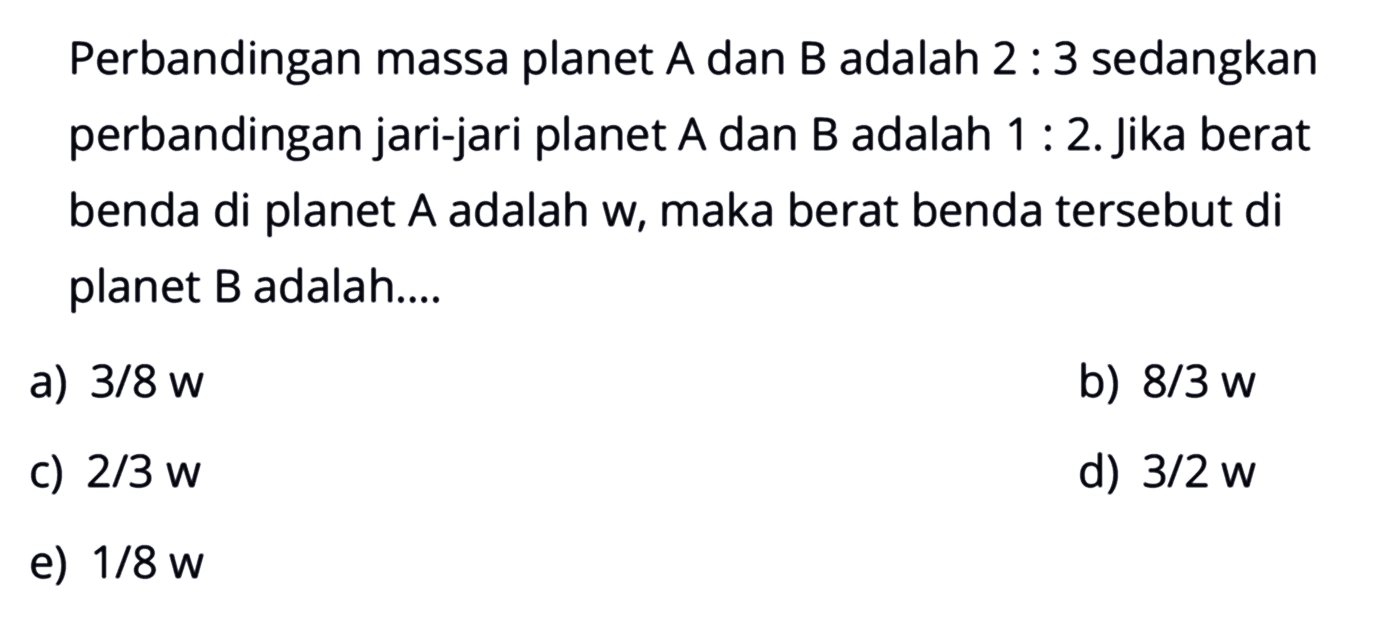 Perbandingan massa planet  A  dan  B  adalah  2: 3  sedangkan perbandingan jari-jari planet  A  dan  B  adalah  1: 2 . jika berat benda di planet  A  adalah  w , maka berat benda tersebut di planet B adalah....a)  3 / 8 w b)  8 / 3 w c)  2 / 3 w d)  3 / 2 w e)  1 / 8 w 