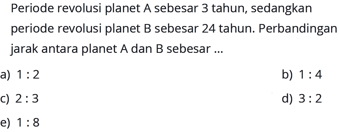 Periode revolusi planet A sebesar 3 tahun, sedangkan periode revolusi planet B sebesar 24 tahun. Perbandingan jarak antara planet A dan B sebesar ...
a)  1: 2 
b)  1: 4 
c)  2: 3 
d)  3: 2 
e)  1: 8 