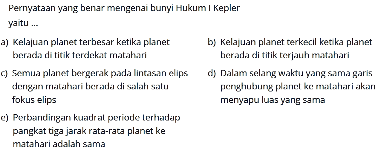 PernyatAn yang benar mengenai bunyi Hukum I Kepler yaitu ...
a) Kelajuan planet terbesar ketika planet
b) Kelajuan planet terkecil ketika planet berada di titik terdekat matahari berada di titik terjauh matahari
c) Semua planet bergerak pada lintasan elips
d) Dalam selang waktu yang sama garis dengan matahari berada di salah satu penghubung planet ke matahari akan fokus elips menyapu luas yang sama
e) Perbandingan kuadrat periode terhadap pangkat tiga jarak rata-rata planet ke matahari adalah sama