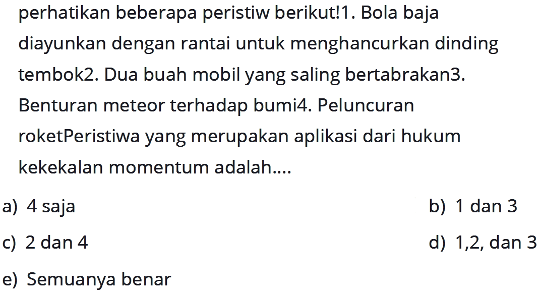 perhatikan beberapa peristiw berikut!1. Bola baja diayunkan dengan rantai untuk menghancurkan dinding tembok2. Dua buah mobil yang saling bertabrakan3. Benturan meteor terhadap bumi4. Peluncuran roketPeristiwa yang merupakan aplikasi dari hukum kekekalan momentum adalah....
a) 4 saja
b) 1 dan 3
c) 2 dan 4
d) 1,2, dan 3
e) Semuanya benar