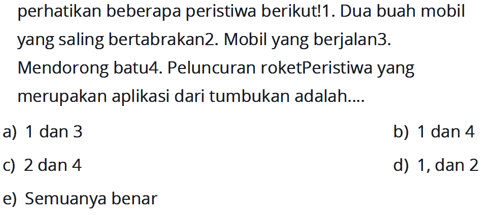 perhatikan beberapa peristiwa berikut! 1. Dua buah mobil yang saling bertabrakan 2. Mobil yang berjalan 3.Mendorong batu 4. Peluncuran roket Peristiwa yang merupakan aplikasi dari tumbukan adalah....