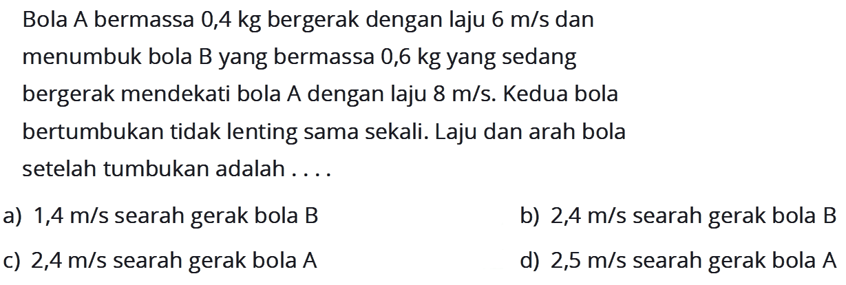 Bola A bermassa 0,4 kg bergerak dengan laju 6 m/s dan menumbuk bola B yang bermassa 0,6 kg yang sedang bergerak mendekati bola A dengan laju 8 m/s. Kedua bola bertumbukan tidak lenting sama sekali. Laju dan arah bola setelah tumbukan adalah....