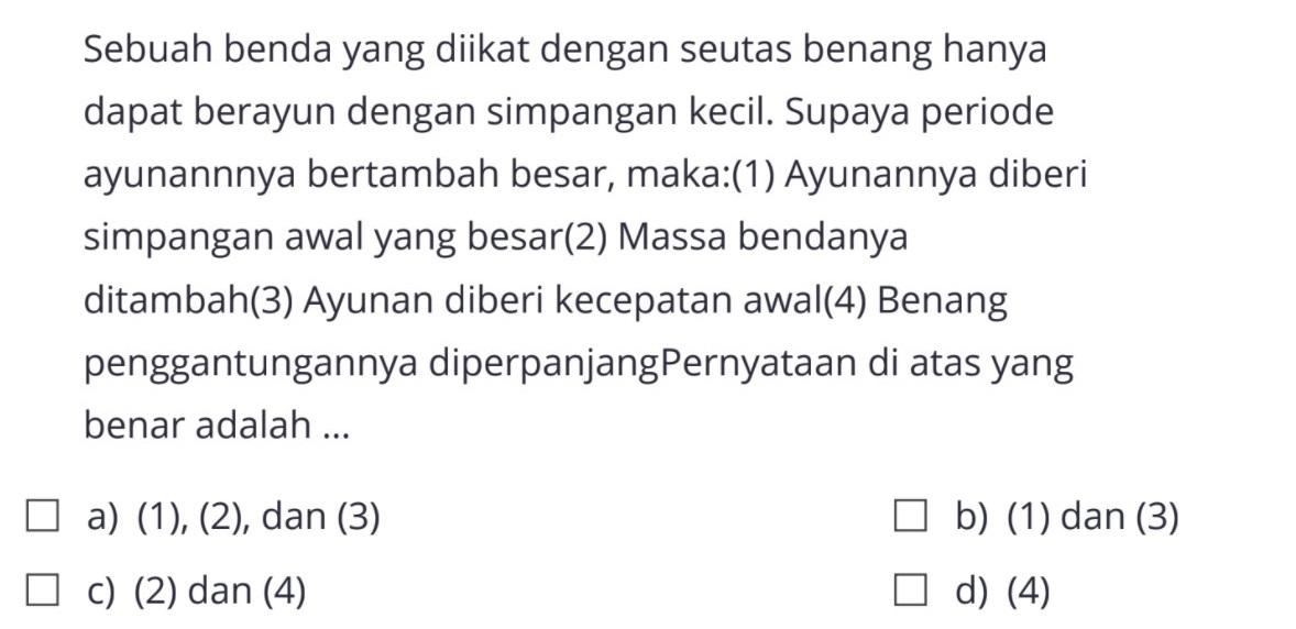 Sebuah benda yang diikat dengan seutas benang hanya dapat berayun dengan simpangan kecil. Supaya periode ayunannnya bertambah besar, maka:(1) Ayunannya diberi simpangan awal yang besar(2) Massa bendanya ditambah(3) Ayunan diberi kecepatan awal(4) Benang penggantungannya diperpanjang. Pernyataan di atas yang benar adalah ...