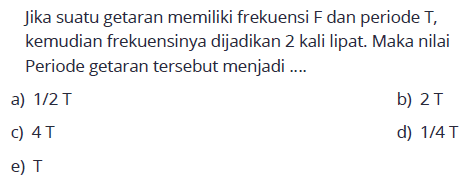 jika suatu getaran memiliki frekuensi  F  dan periode  T, kemudian frekuensinya dijadikan 2 kali lipat. Maka nilai Periode getaran tersebut menjadi ....a)  1/2 T 
b)  2T 
c)  4T 
d)  1/4 T 
e)  T 